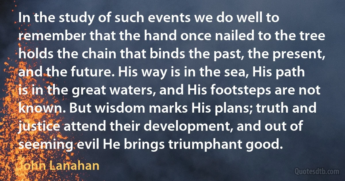 In the study of such events we do well to remember that the hand once nailed to the tree holds the chain that binds the past, the present, and the future. His way is in the sea, His path is in the great waters, and His footsteps are not known. But wisdom marks His plans; truth and justice attend their development, and out of seeming evil He brings triumphant good. (John Lanahan)