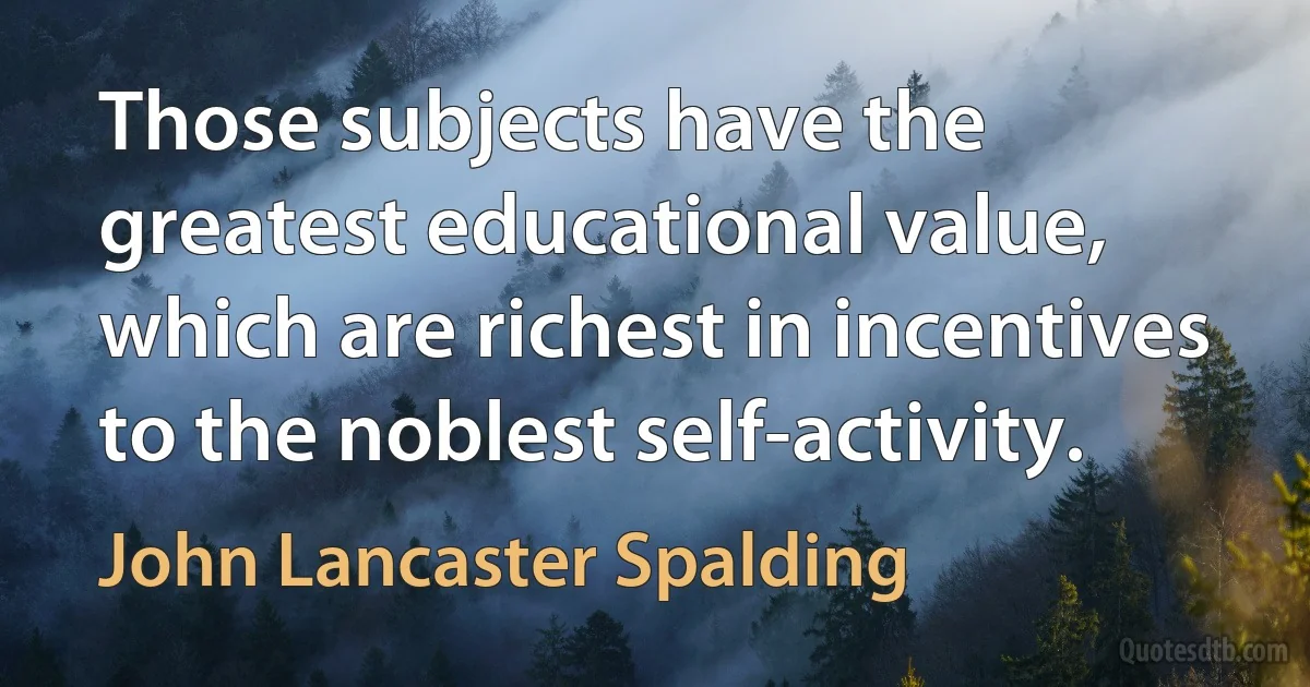 Those subjects have the greatest educational value, which are richest in incentives to the noblest self-activity. (John Lancaster Spalding)