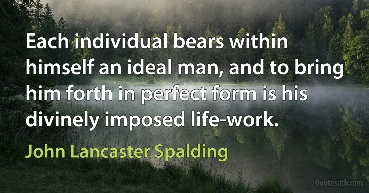 Each individual bears within himself an ideal man, and to bring him forth in perfect form is his divinely imposed life-work. (John Lancaster Spalding)