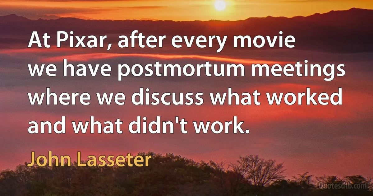 At Pixar, after every movie we have postmortum meetings where we discuss what worked and what didn't work. (John Lasseter)