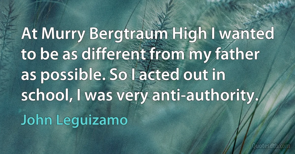 At Murry Bergtraum High I wanted to be as different from my father as possible. So I acted out in school, I was very anti-authority. (John Leguizamo)