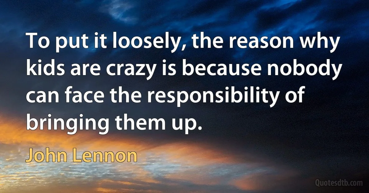 To put it loosely, the reason why kids are crazy is because nobody can face the responsibility of bringing them up. (John Lennon)