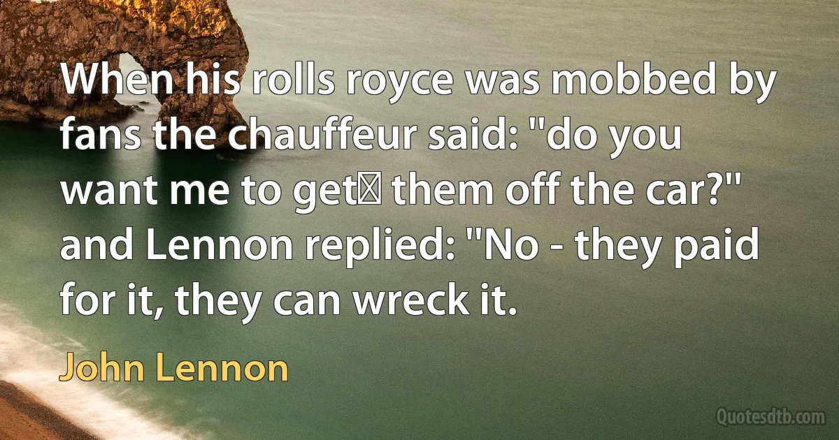 When his rolls royce was mobbed by fans the chauffeur said: ''do you want me to get﻿ them off the car?'' and Lennon replied: ''No - they paid for it, they can wreck it. (John Lennon)