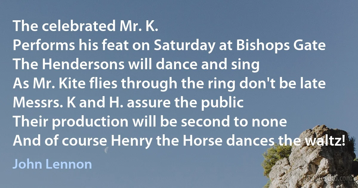 The celebrated Mr. K.
Performs his feat on Saturday at Bishops Gate
The Hendersons will dance and sing
As Mr. Kite flies through the ring don't be late
Messrs. K and H. assure the public
Their production will be second to none
And of course Henry the Horse dances the waltz! (John Lennon)