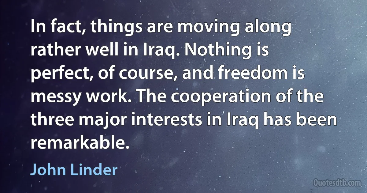 In fact, things are moving along rather well in Iraq. Nothing is perfect, of course, and freedom is messy work. The cooperation of the three major interests in Iraq has been remarkable. (John Linder)