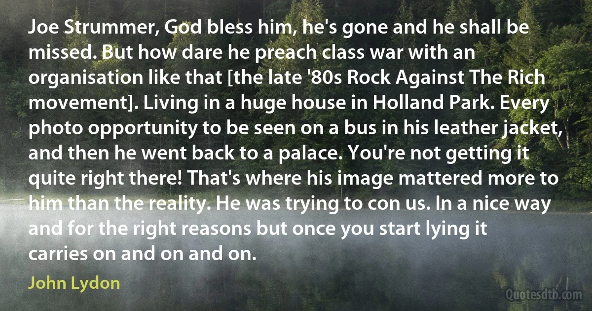 Joe Strummer, God bless him, he's gone and he shall be missed. But how dare he preach class war with an organisation like that [the late '80s Rock Against The Rich movement]. Living in a huge house in Holland Park. Every photo opportunity to be seen on a bus in his leather jacket, and then he went back to a palace. You're not getting it quite right there! That's where his image mattered more to him than the reality. He was trying to con us. In a nice way and for the right reasons but once you start lying it carries on and on and on. (John Lydon)