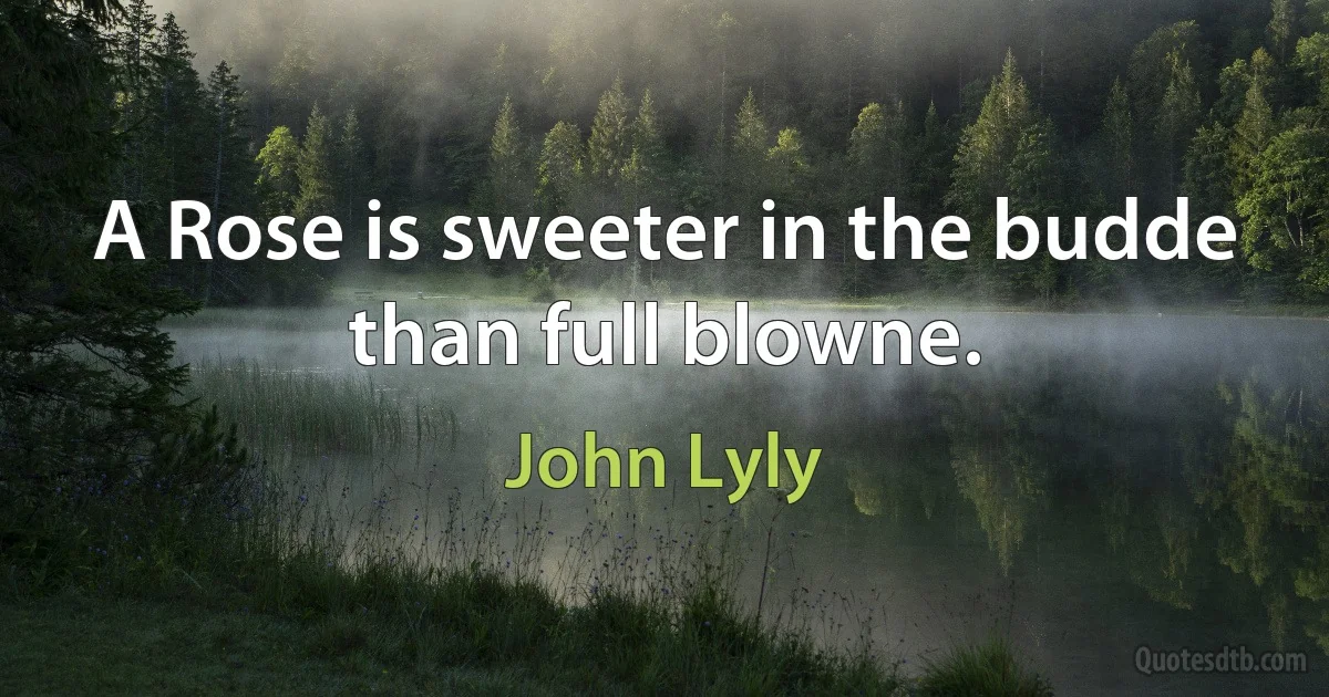 A Rose is sweeter in the budde than full blowne. (John Lyly)