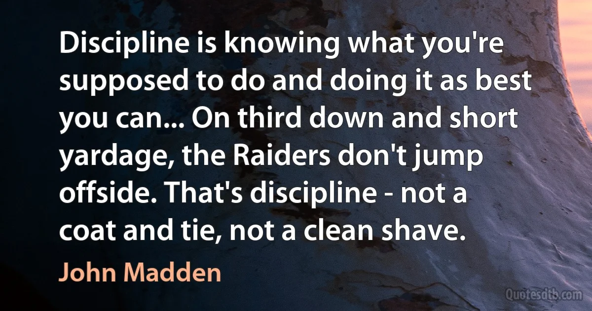 Discipline is knowing what you're supposed to do and doing it as best you can... On third down and short yardage, the Raiders don't jump offside. That's discipline - not a coat and tie, not a clean shave. (John Madden)