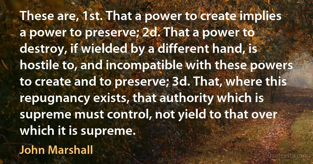 These are, 1st. That a power to create implies a power to preserve; 2d. That a power to destroy, if wielded by a different hand, is hostile to, and incompatible with these powers to create and to preserve; 3d. That, where this repugnancy exists, that authority which is supreme must control, not yield to that over which it is supreme. (John Marshall)