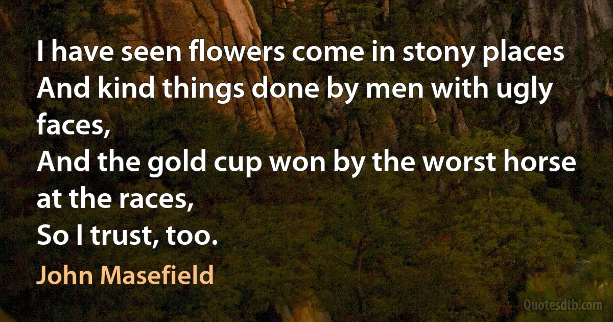 I have seen flowers come in stony places
And kind things done by men with ugly faces,
And the gold cup won by the worst horse at the races,
So I trust, too. (John Masefield)