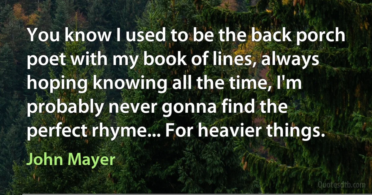 You know I used to be the back porch poet with my book of lines, always hoping knowing all the time, I'm probably never gonna find the perfect rhyme... For heavier things. (John Mayer)