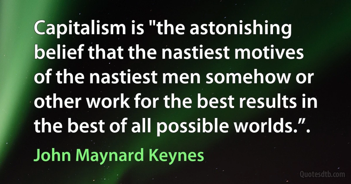 Capitalism is "the astonishing belief that the nastiest motives of the nastiest men somehow or other work for the best results in the best of all possible worlds.”. (John Maynard Keynes)