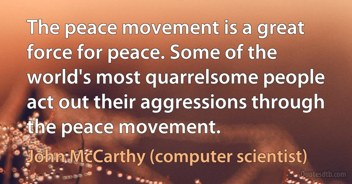 The peace movement is a great force for peace. Some of the world's most quarrelsome people act out their aggressions through the peace movement. (John McCarthy (computer scientist))