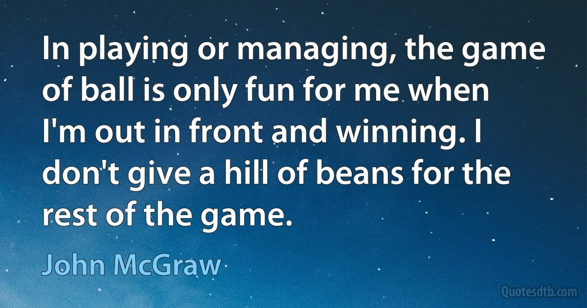 In playing or managing, the game of ball is only fun for me when I'm out in front and winning. I don't give a hill of beans for the rest of the game. (John McGraw)