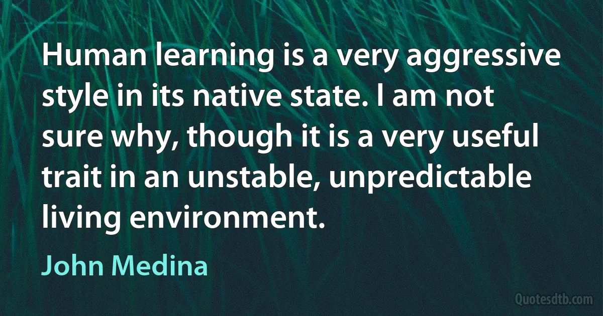 Human learning is a very aggressive style in its native state. I am not sure why, though it is a very useful trait in an unstable, unpredictable living environment. (John Medina)