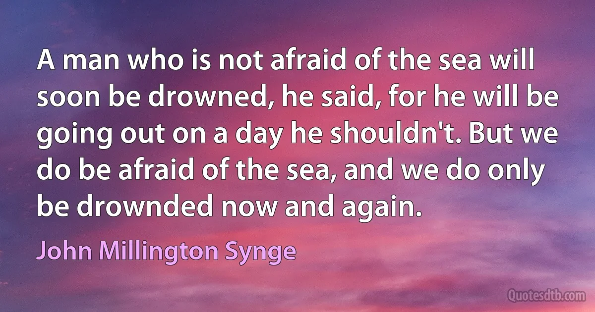 A man who is not afraid of the sea will soon be drowned, he said, for he will be going out on a day he shouldn't. But we do be afraid of the sea, and we do only be drownded now and again. (John Millington Synge)