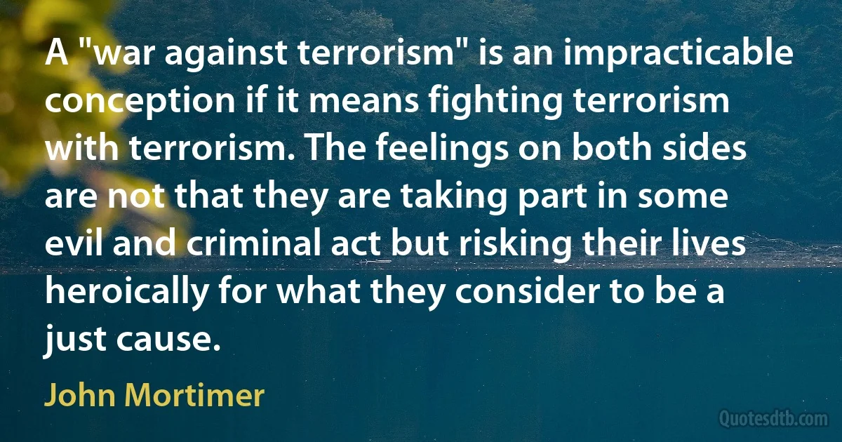 A "war against terrorism" is an impracticable conception if it means fighting terrorism with terrorism. The feelings on both sides are not that they are taking part in some evil and criminal act but risking their lives heroically for what they consider to be a just cause. (John Mortimer)