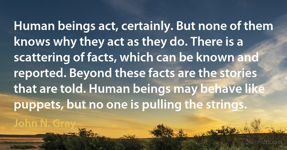 Human beings act, certainly. But none of them knows why they act as they do. There is a scattering of facts, which can be known and reported. Beyond these facts are the stories that are told. Human beings may behave like puppets, but no one is pulling the strings. (John N. Gray)