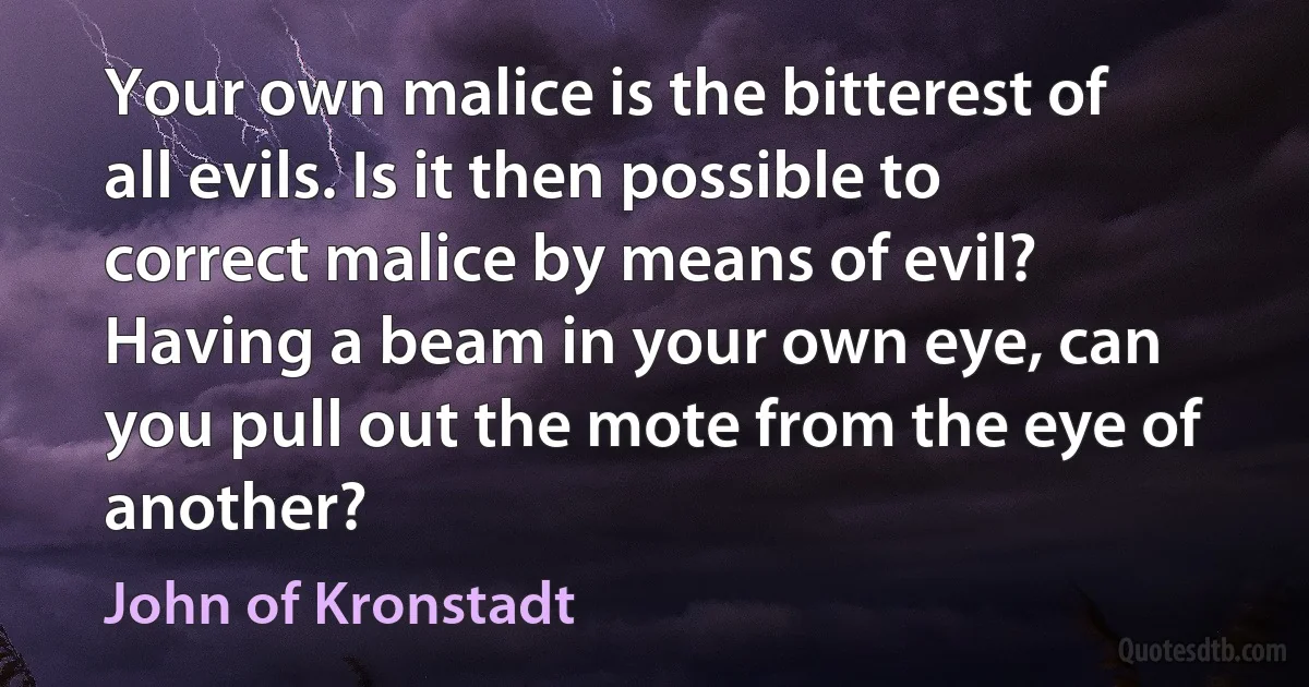 Your own malice is the bitterest of all evils. Is it then possible to correct malice by means of evil? Having a beam in your own eye, can you pull out the mote from the eye of another? (John of Kronstadt)