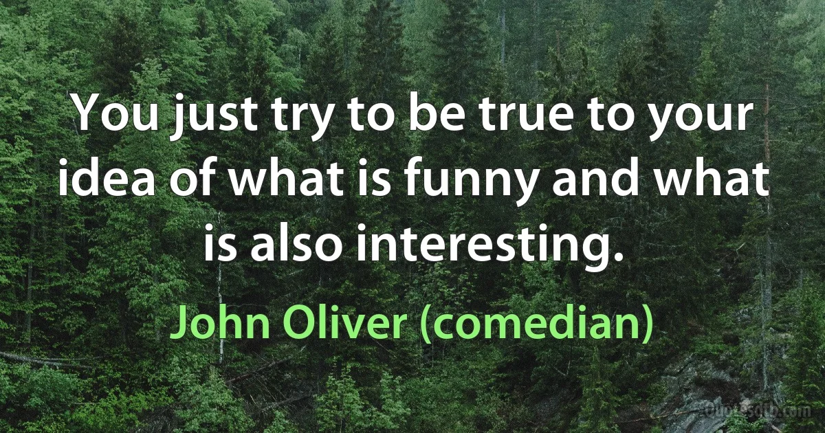 You just try to be true to your idea of what is funny and what is also interesting. (John Oliver (comedian))