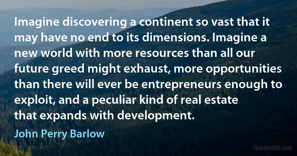 Imagine discovering a continent so vast that it may have no end to its dimensions. Imagine a new world with more resources than all our future greed might exhaust, more opportunities than there will ever be entrepreneurs enough to exploit, and a peculiar kind of real estate that expands with development. (John Perry Barlow)