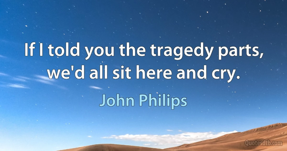 If I told you the tragedy parts, we'd all sit here and cry. (John Philips)