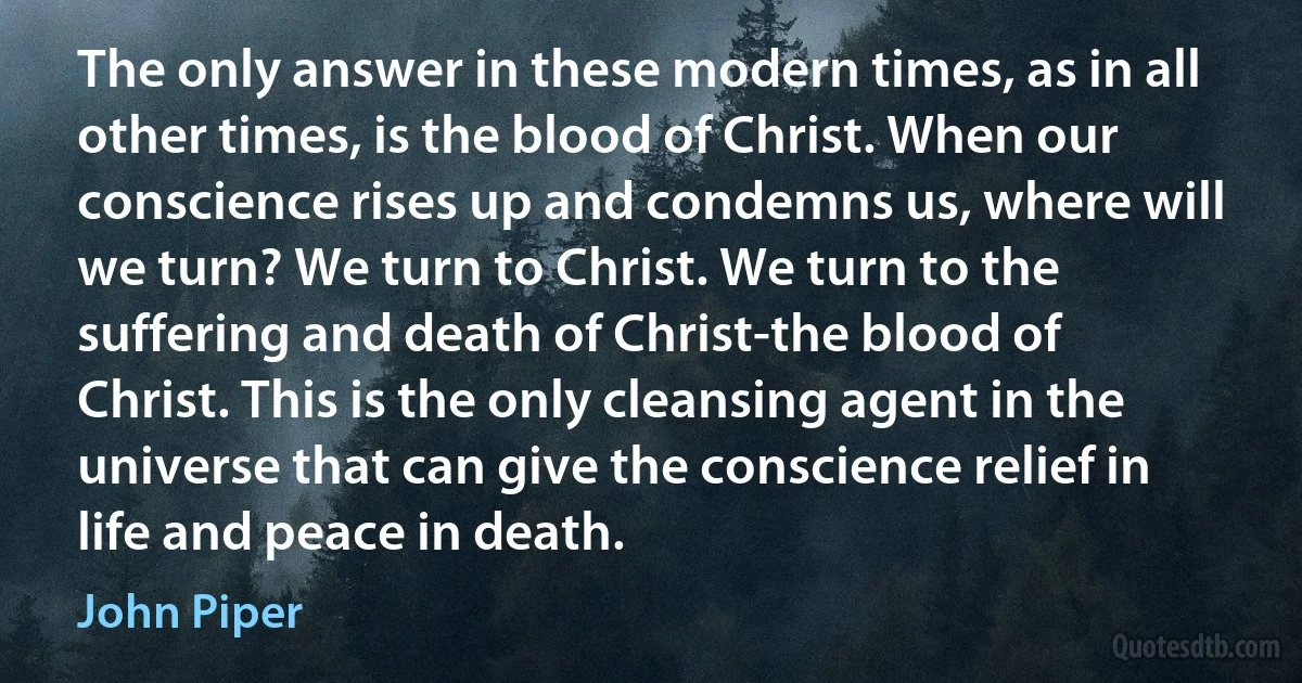 The only answer in these modern times, as in all other times, is the blood of Christ. When our conscience rises up and condemns us, where will we turn? We turn to Christ. We turn to the suffering and death of Christ-the blood of Christ. This is the only cleansing agent in the universe that can give the conscience relief in life and peace in death. (John Piper)