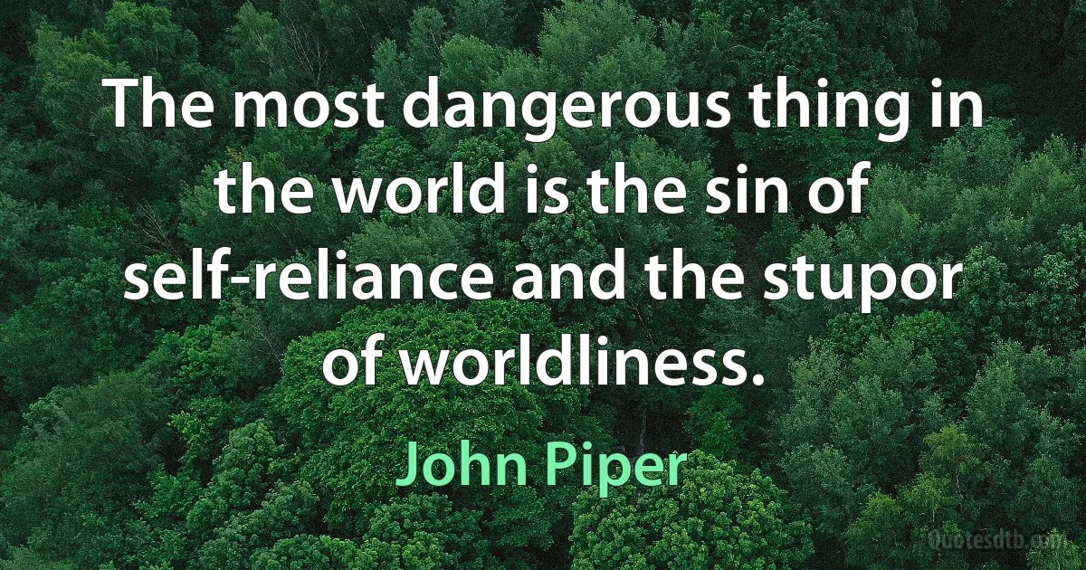 The most dangerous thing in the world is the sin of self-reliance and the stupor of worldliness. (John Piper)