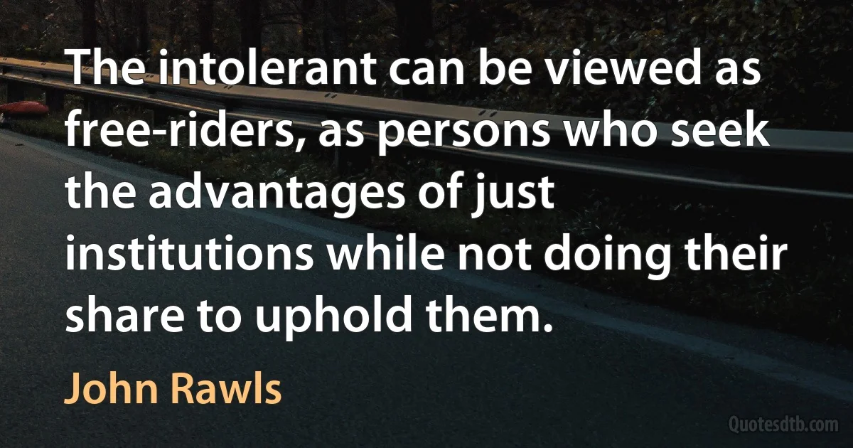 The intolerant can be viewed as free-riders, as persons who seek the advantages of just institutions while not doing their share to uphold them. (John Rawls)