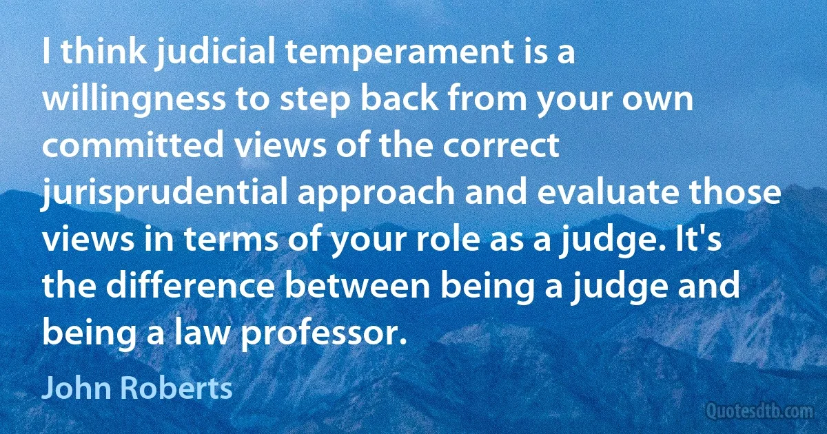 I think judicial temperament is a willingness to step back from your own committed views of the correct jurisprudential approach and evaluate those views in terms of your role as a judge. It's the difference between being a judge and being a law professor. (John Roberts)