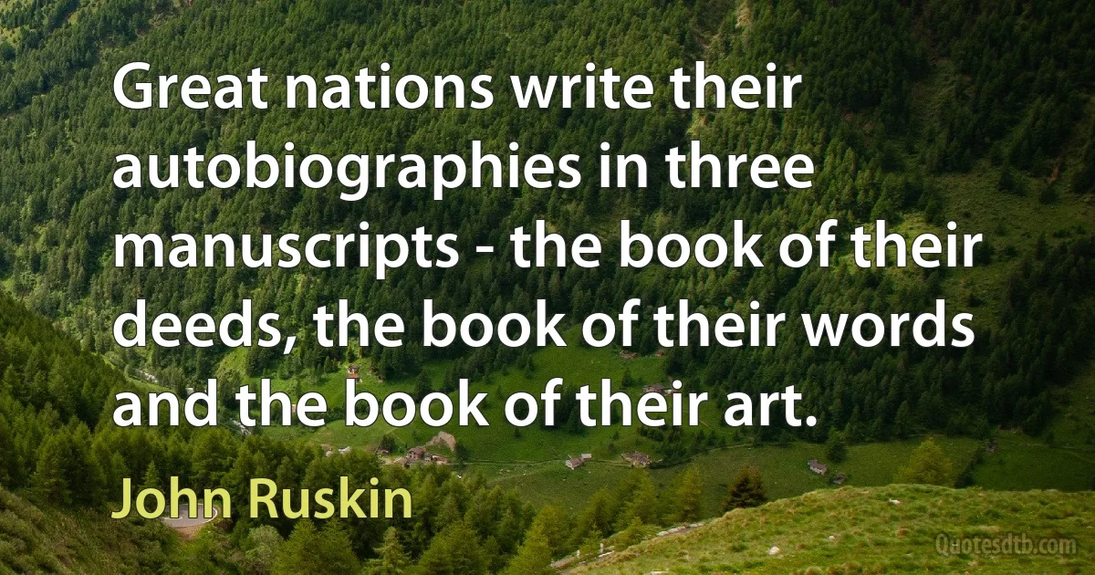 Great nations write their autobiographies in three manuscripts - the book of their deeds, the book of their words and the book of their art. (John Ruskin)