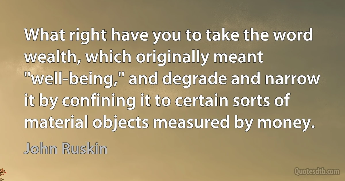 What right have you to take the word wealth, which originally meant ''well-being,'' and degrade and narrow it by confining it to certain sorts of material objects measured by money. (John Ruskin)