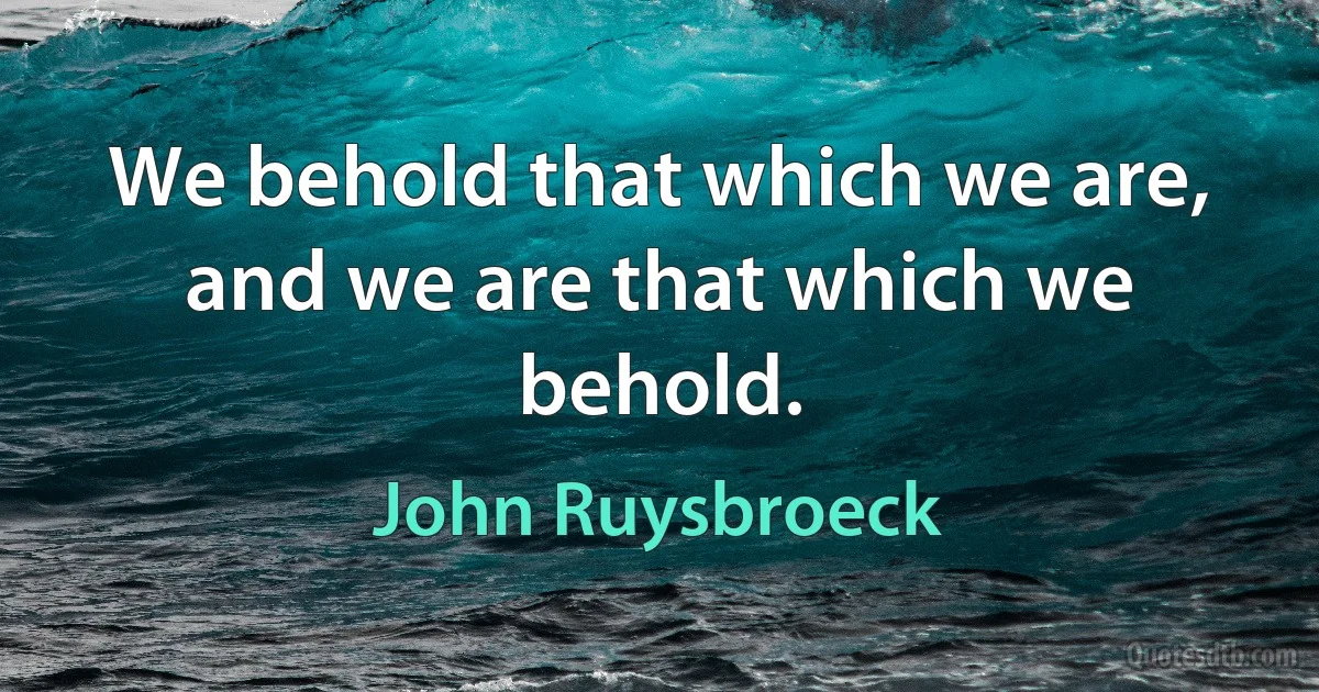 We behold that which we are, and we are that which we behold. (John Ruysbroeck)