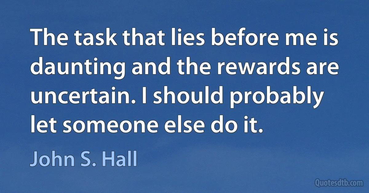 The task that lies before me is daunting and the rewards are uncertain. I should probably let someone else do it. (John S. Hall)