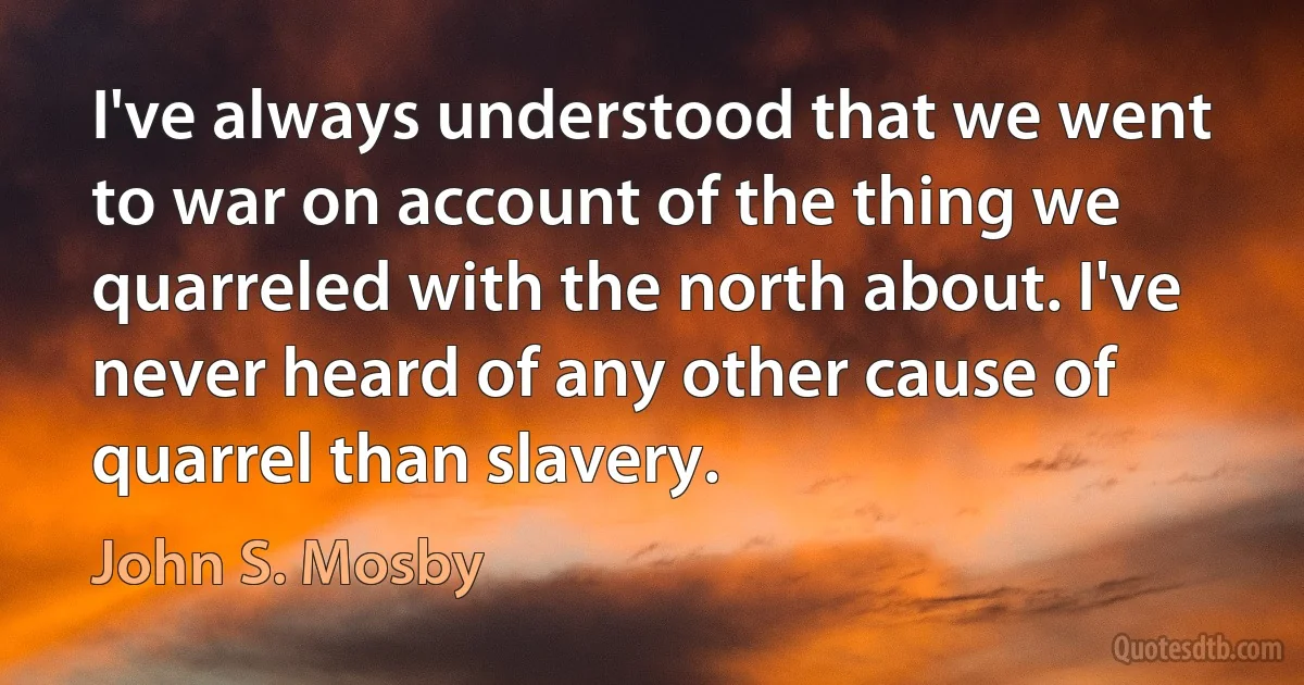 I've always understood that we went to war on account of the thing we quarreled with the north about. I've never heard of any other cause of quarrel than slavery. (John S. Mosby)