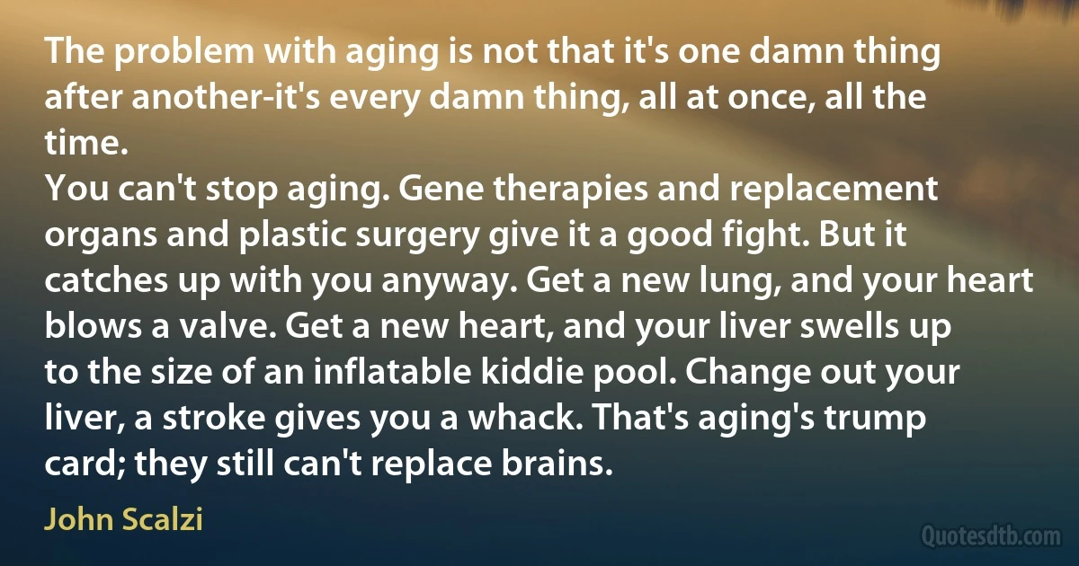 The problem with aging is not that it's one damn thing after another-it's every damn thing, all at once, all the time.
You can't stop aging. Gene therapies and replacement organs and plastic surgery give it a good fight. But it catches up with you anyway. Get a new lung, and your heart blows a valve. Get a new heart, and your liver swells up to the size of an inflatable kiddie pool. Change out your liver, a stroke gives you a whack. That's aging's trump card; they still can't replace brains. (John Scalzi)