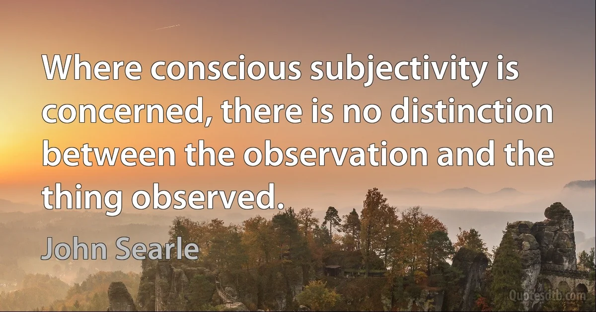 Where conscious subjectivity is concerned, there is no distinction between the observation and the thing observed. (John Searle)