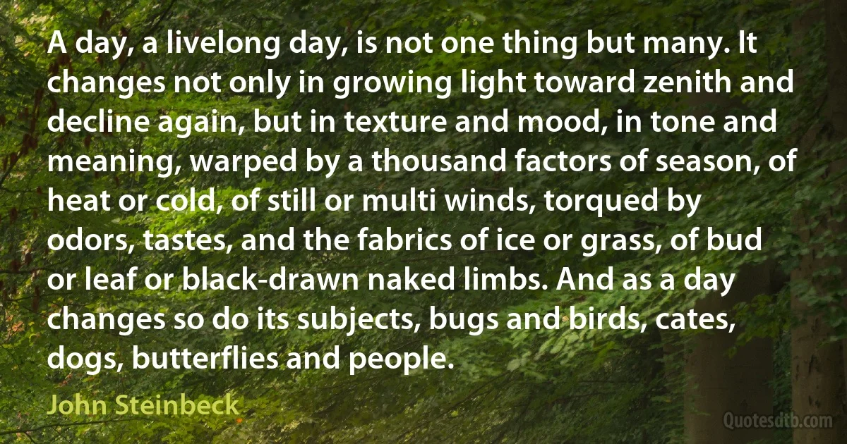 A day, a livelong day, is not one thing but many. It changes not only in growing light toward zenith and decline again, but in texture and mood, in tone and meaning, warped by a thousand factors of season, of heat or cold, of still or multi winds, torqued by odors, tastes, and the fabrics of ice or grass, of bud or leaf or black-drawn naked limbs. And as a day changes so do its subjects, bugs and birds, cates, dogs, butterflies and people. (John Steinbeck)