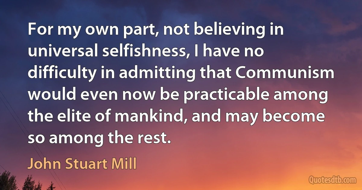 For my own part, not believing in universal selfishness, I have no difficulty in admitting that Communism would even now be practicable among the elite of mankind, and may become so among the rest. (John Stuart Mill)