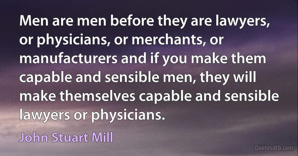 Men are men before they are lawyers, or physicians, or merchants, or manufacturers and if you make them capable and sensible men, they will make themselves capable and sensible lawyers or physicians. (John Stuart Mill)