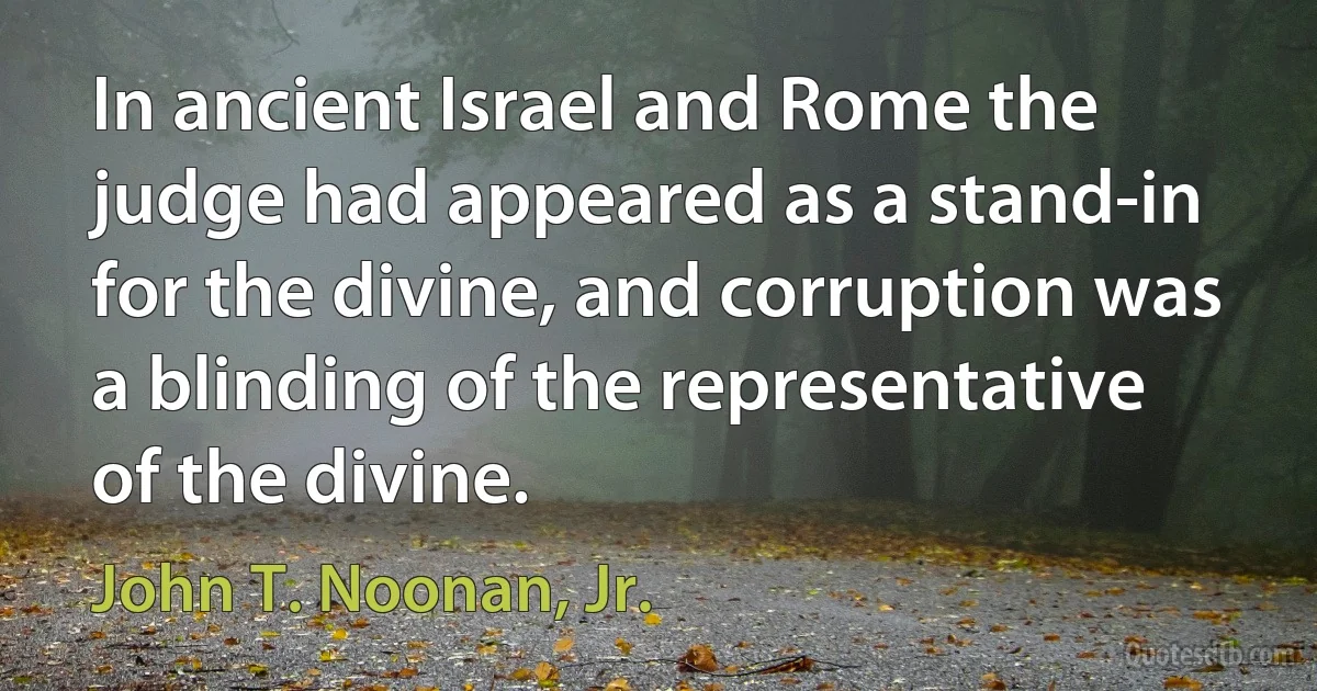 In ancient Israel and Rome the judge had appeared as a stand-in for the divine, and corruption was a blinding of the representative of the divine. (John T. Noonan, Jr.)