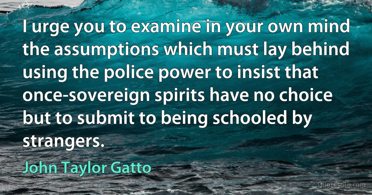 I urge you to examine in your own mind the assumptions which must lay behind using the police power to insist that once-sovereign spirits have no choice but to submit to being schooled by strangers. (John Taylor Gatto)