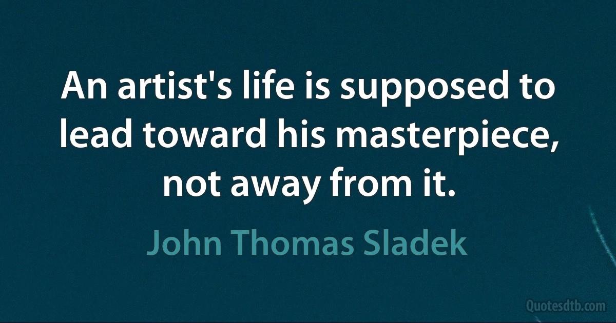 An artist's life is supposed to lead toward his masterpiece, not away from it. (John Thomas Sladek)