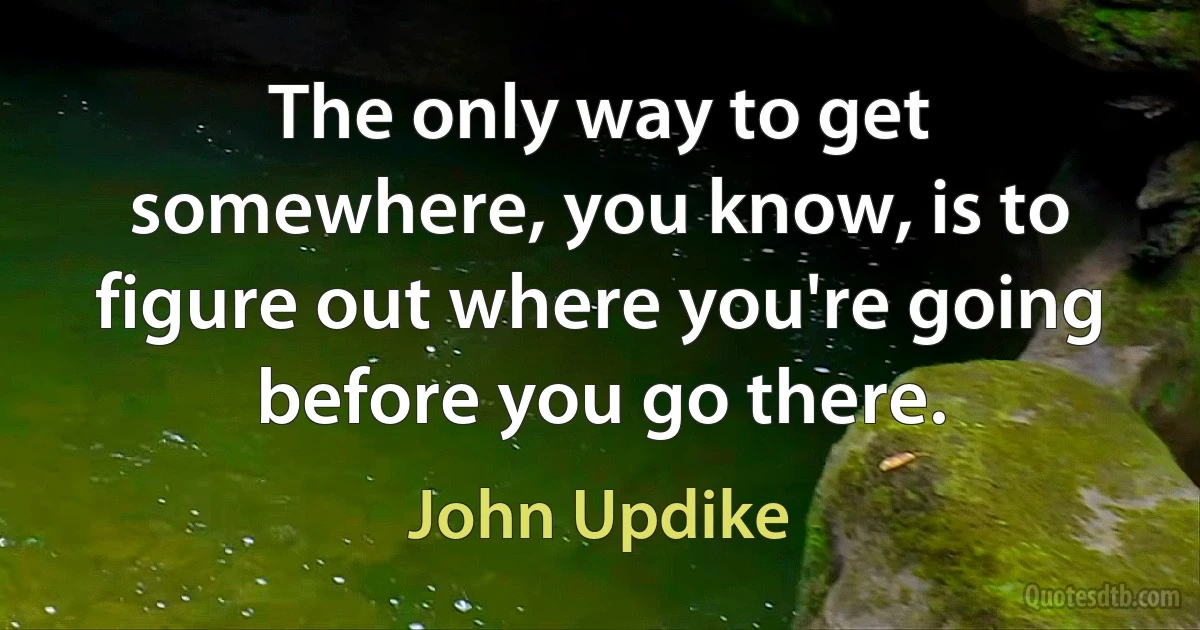 The only way to get somewhere, you know, is to figure out where you're going before you go there. (John Updike)