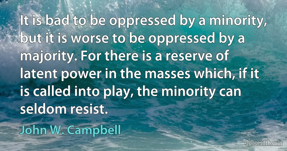 It is bad to be oppressed by a minority, but it is worse to be oppressed by a majority. For there is a reserve of latent power in the masses which, if it is called into play, the minority can seldom resist. (John W. Campbell)