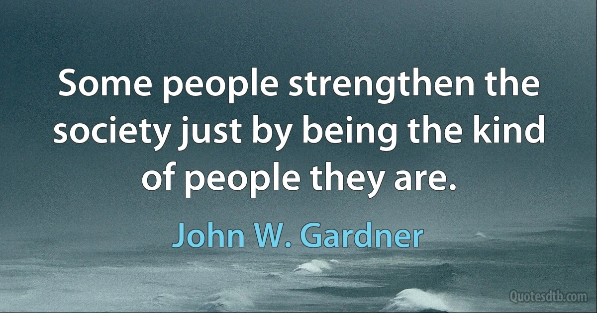 Some people strengthen the society just by being the kind of people they are. (John W. Gardner)