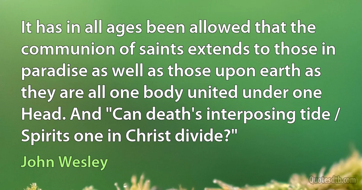 It has in all ages been allowed that the communion of saints extends to those in paradise as well as those upon earth as they are all one body united under one Head. And "Can death's interposing tide / Spirits one in Christ divide?" (John Wesley)