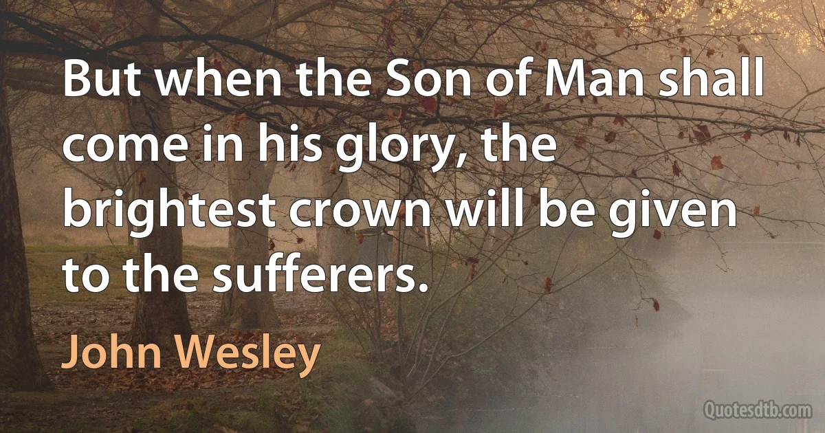 But when the Son of Man shall come in his glory, the brightest crown will be given to the sufferers. (John Wesley)