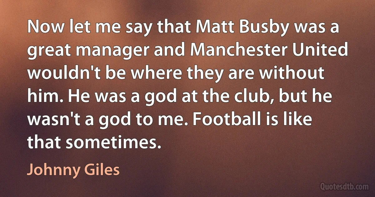 Now let me say that Matt Busby was a great manager and Manchester United wouldn't be where they are without him. He was a god at the club, but he wasn't a god to me. Football is like that sometimes. (Johnny Giles)