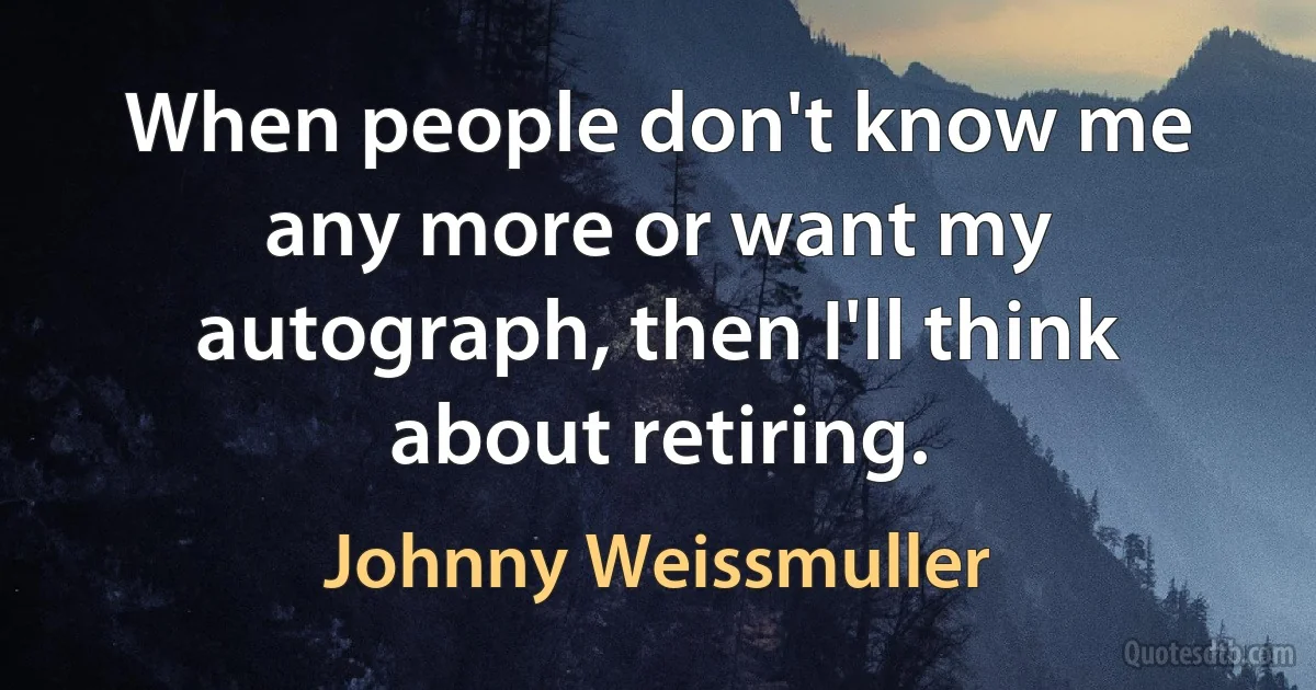 When people don't know me any more or want my autograph, then I'll think about retiring. (Johnny Weissmuller)